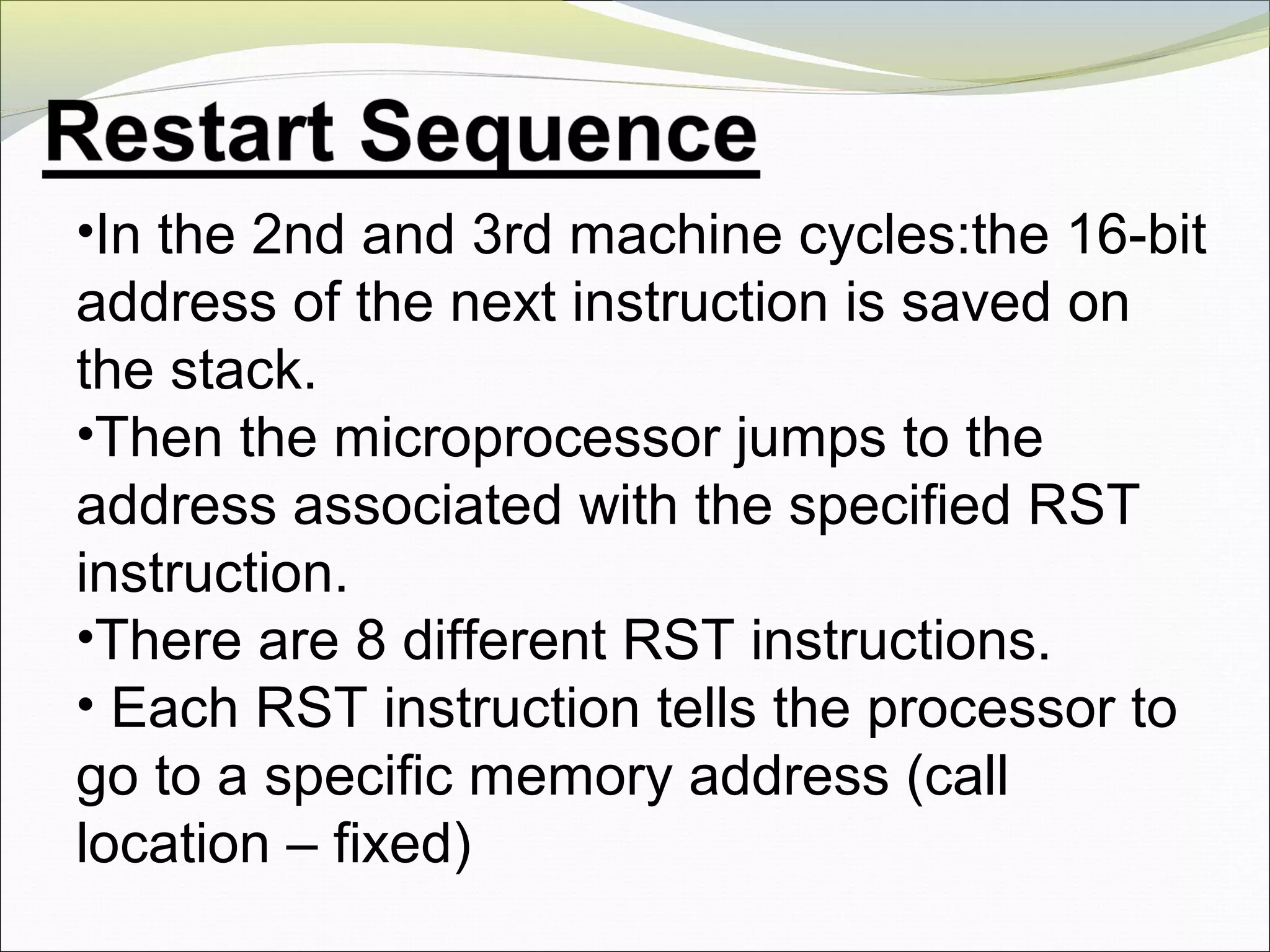 •In the 2nd and 3rd machine cycles:the 16-bit
address of the next instruction is saved on
the stack.
•Then the microprocessor jumps to the
address associated with the specified RST
instruction.
•There are 8 different RST instructions.
• Each RST instruction tells the processor to
go to a specific memory address (call
location – fixed)
 