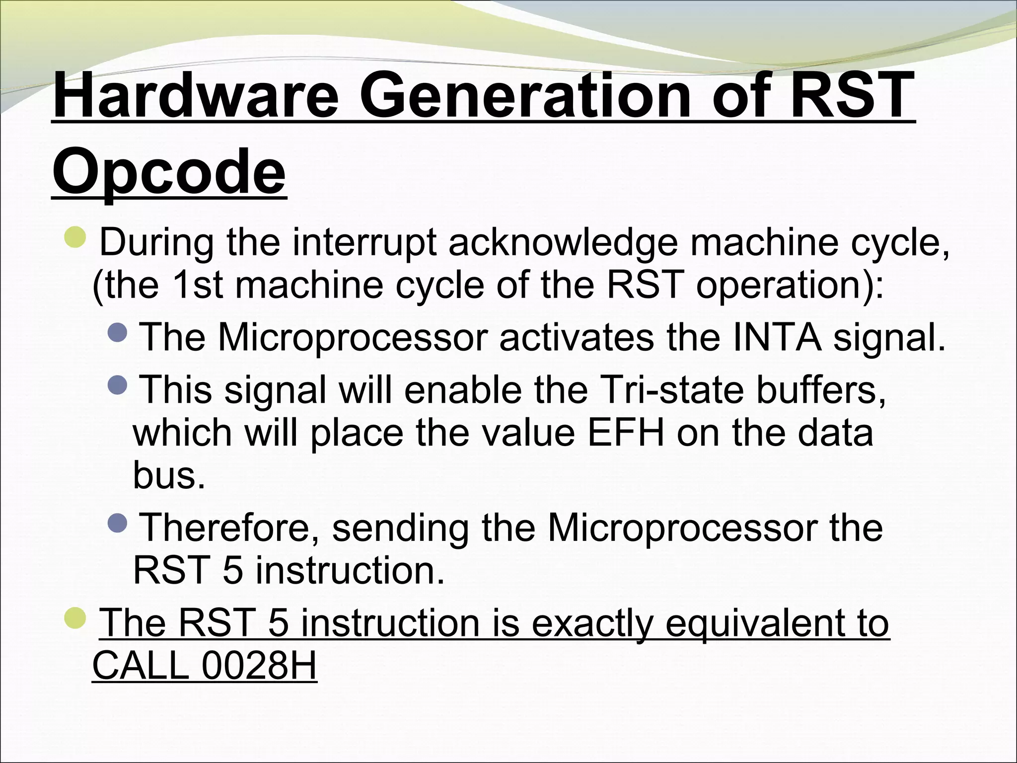 Hardware Generation of RST
Opcode
During the interrupt acknowledge machine cycle,
(the 1st machine cycle of the RST operation):
The Microprocessor activates the INTA signal.
This signal will enable the Tri-state buffers,
which will place the value EFH on the data
bus.
Therefore, sending the Microprocessor the
RST 5 instruction.
The RST 5 instruction is exactly equivalent to
CALL 0028H
 
