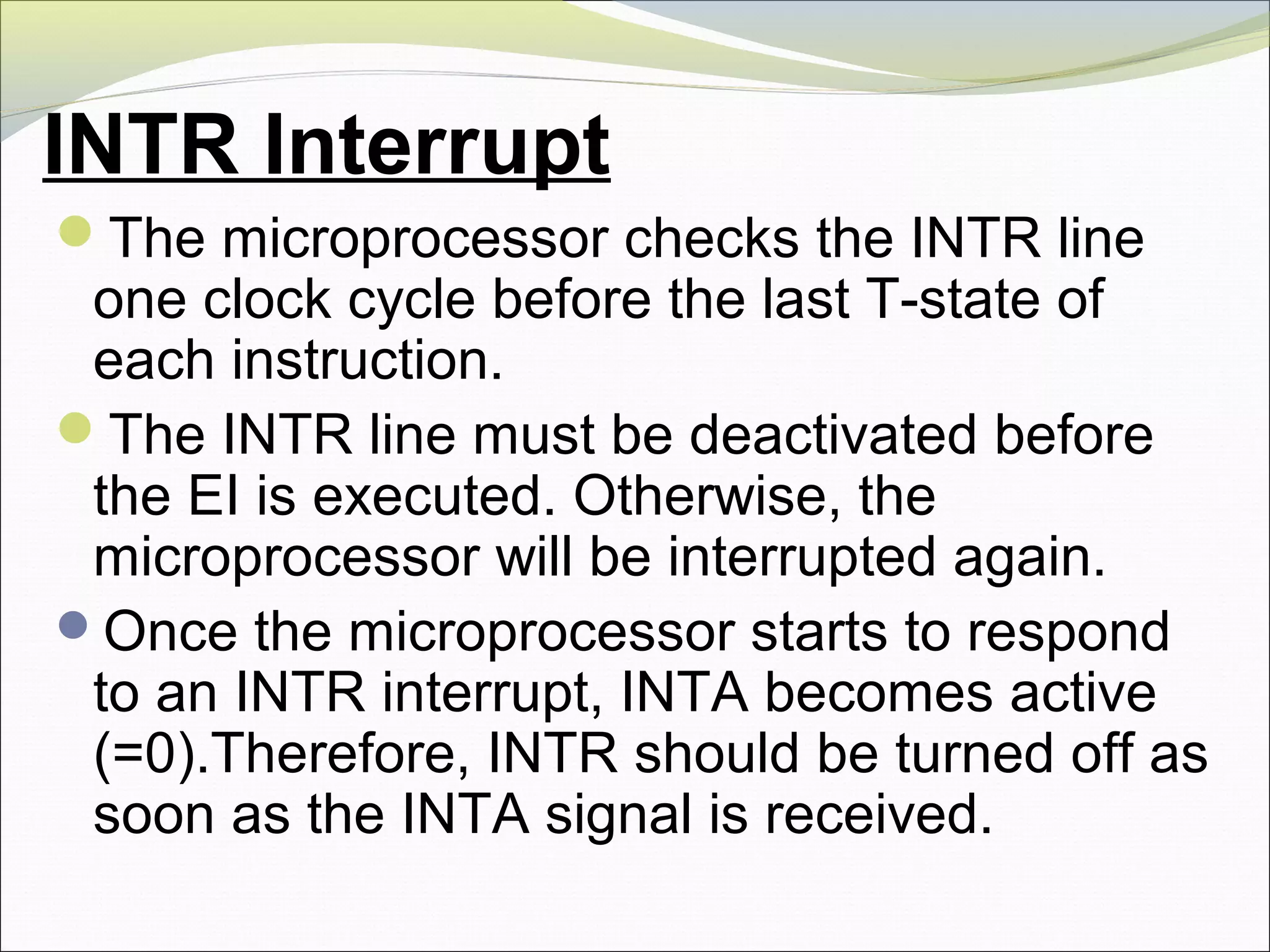 INTR Interrupt
The microprocessor checks the INTR line
one clock cycle before the last T-state of
each instruction.
The INTR line must be deactivated before
the EI is executed. Otherwise, the
microprocessor will be interrupted again.
Once the microprocessor starts to respond
to an INTR interrupt, INTA becomes active
(=0).Therefore, INTR should be turned off as
soon as the INTA signal is received.
 