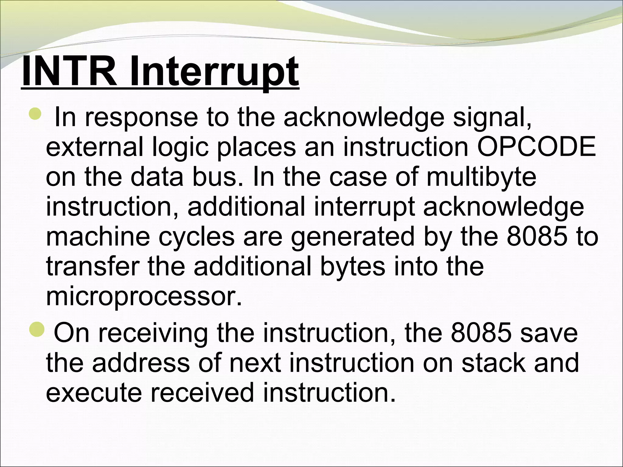 INTR Interrupt
 In response to the acknowledge signal,
external logic places an instruction OPCODE
on the data bus. In the case of multibyte
instruction, additional interrupt acknowledge
machine cycles are generated by the 8085 to
transfer the additional bytes into the
microprocessor.
On receiving the instruction, the 8085 save
the address of next instruction on stack and
execute received instruction.
 