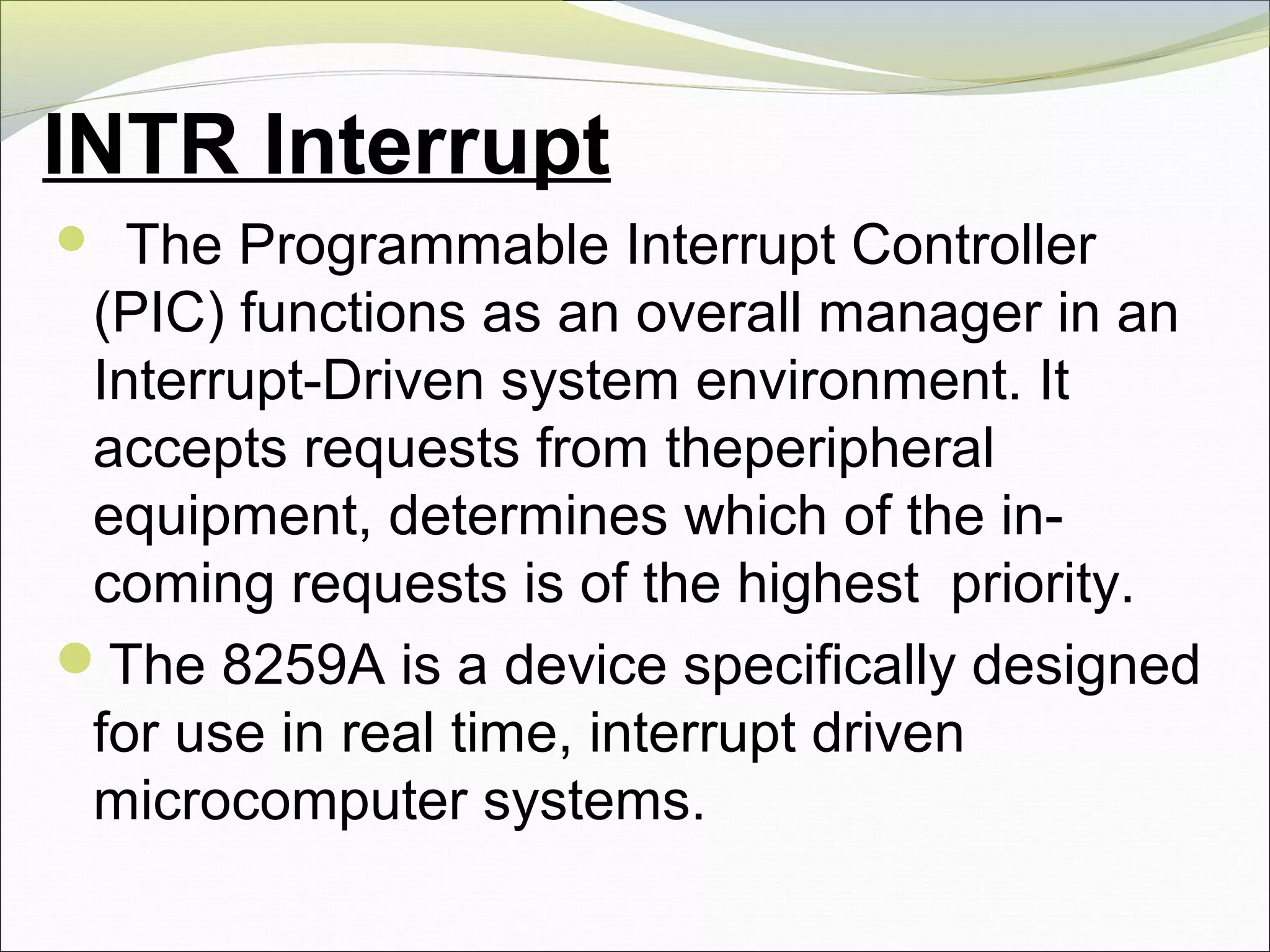 INTR Interrupt
  The Programmable Interrupt Controller
(PIC) functions as an overall manager in an
Interrupt-Driven system environment. It
accepts requests from theperipheral
equipment, determines which of the in-
coming requests is of the highest priority.
The 8259A is a device specifically designed
for use in real time, interrupt driven
microcomputer systems.
 