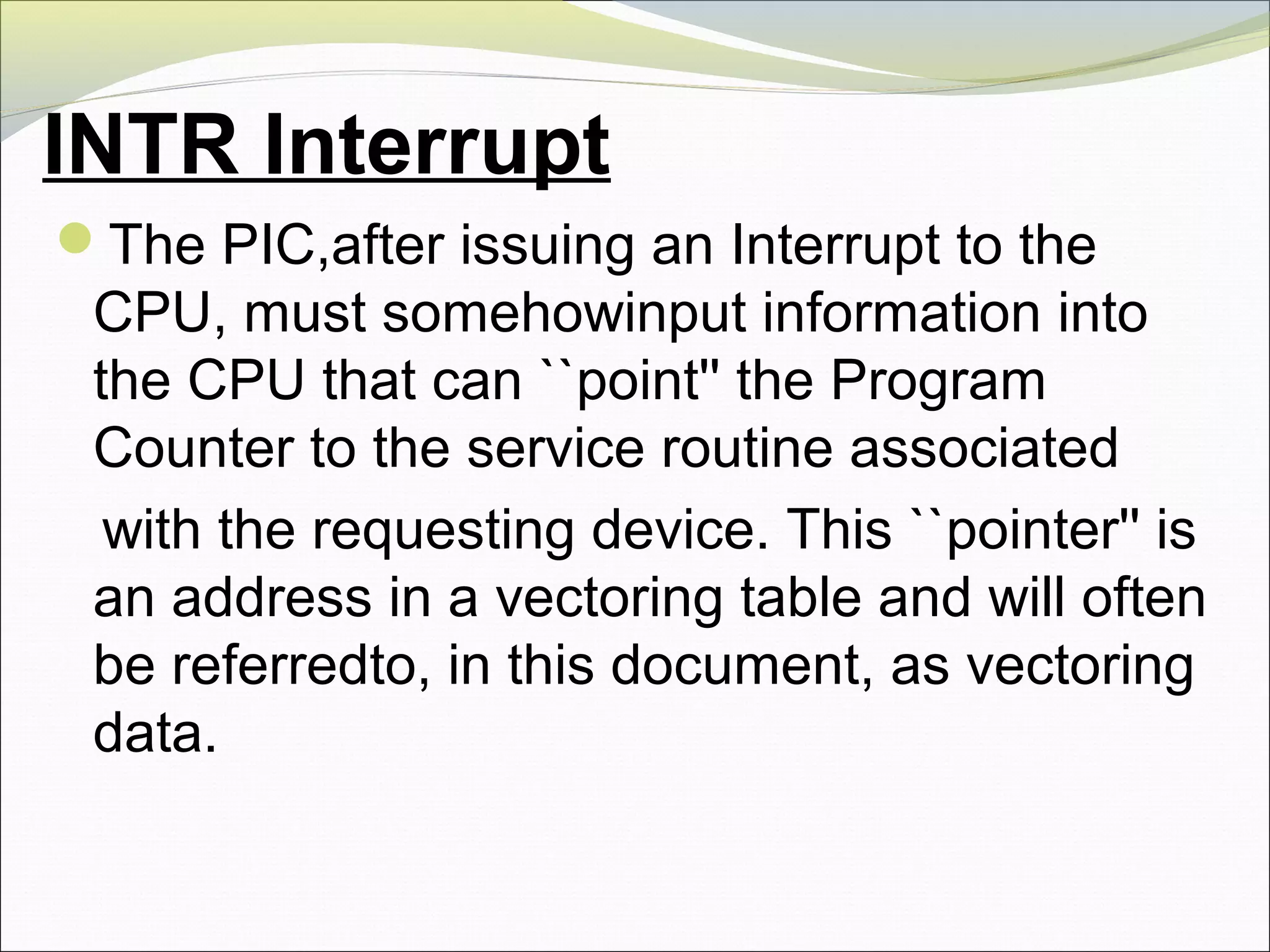 INTR Interrupt
The PIC,after issuing an Interrupt to the
CPU, must somehowinput information into
the CPU that can ``point'' the Program
Counter to the service routine associated
with the requesting device. This ``pointer'' is
an address in a vectoring table and will often
be referredto, in this document, as vectoring
data.
 