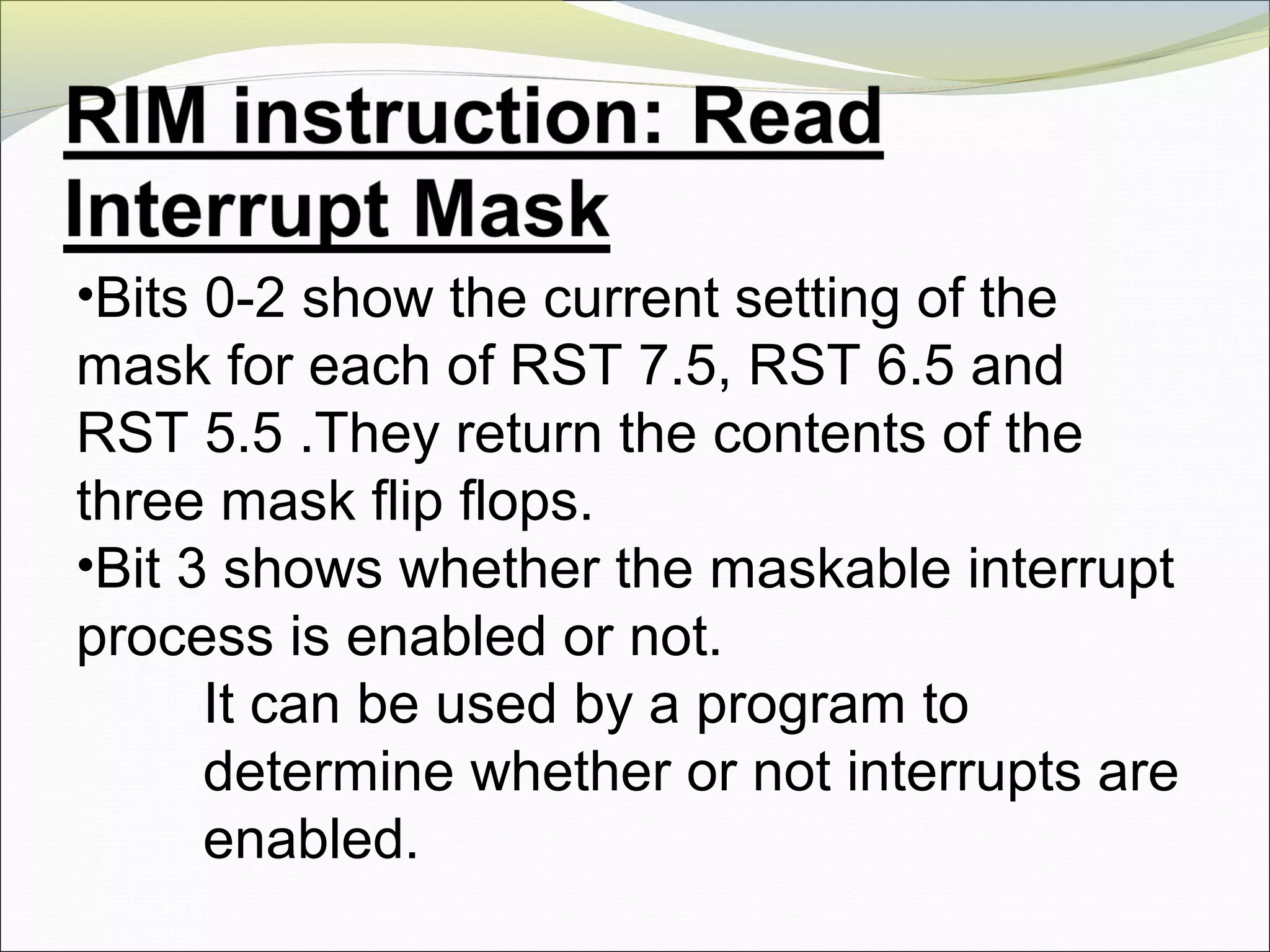 •Bits 0-2 show the current setting of the
mask for each of RST 7.5, RST 6.5 and
RST 5.5 .They return the contents of the
three mask flip flops.
•Bit 3 shows whether the maskable interrupt
process is enabled or not.
It can be used by a program to
determine whether or not interrupts are
enabled.
 