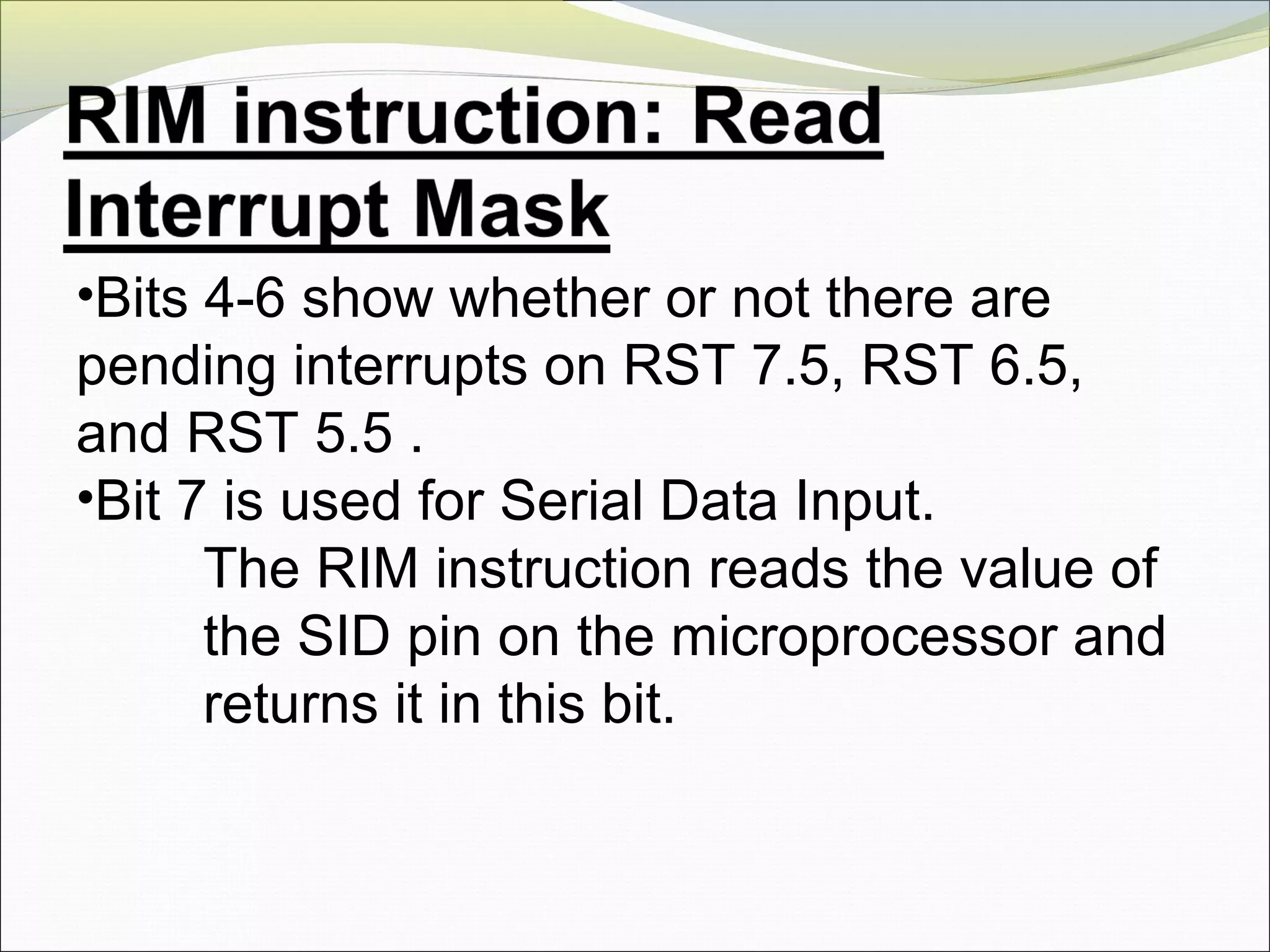 •Bits 4-6 show whether or not there are
pending interrupts on RST 7.5, RST 6.5,
and RST 5.5 .
•Bit 7 is used for Serial Data Input.
The RIM instruction reads the value of
the SID pin on the microprocessor and
returns it in this bit.
 