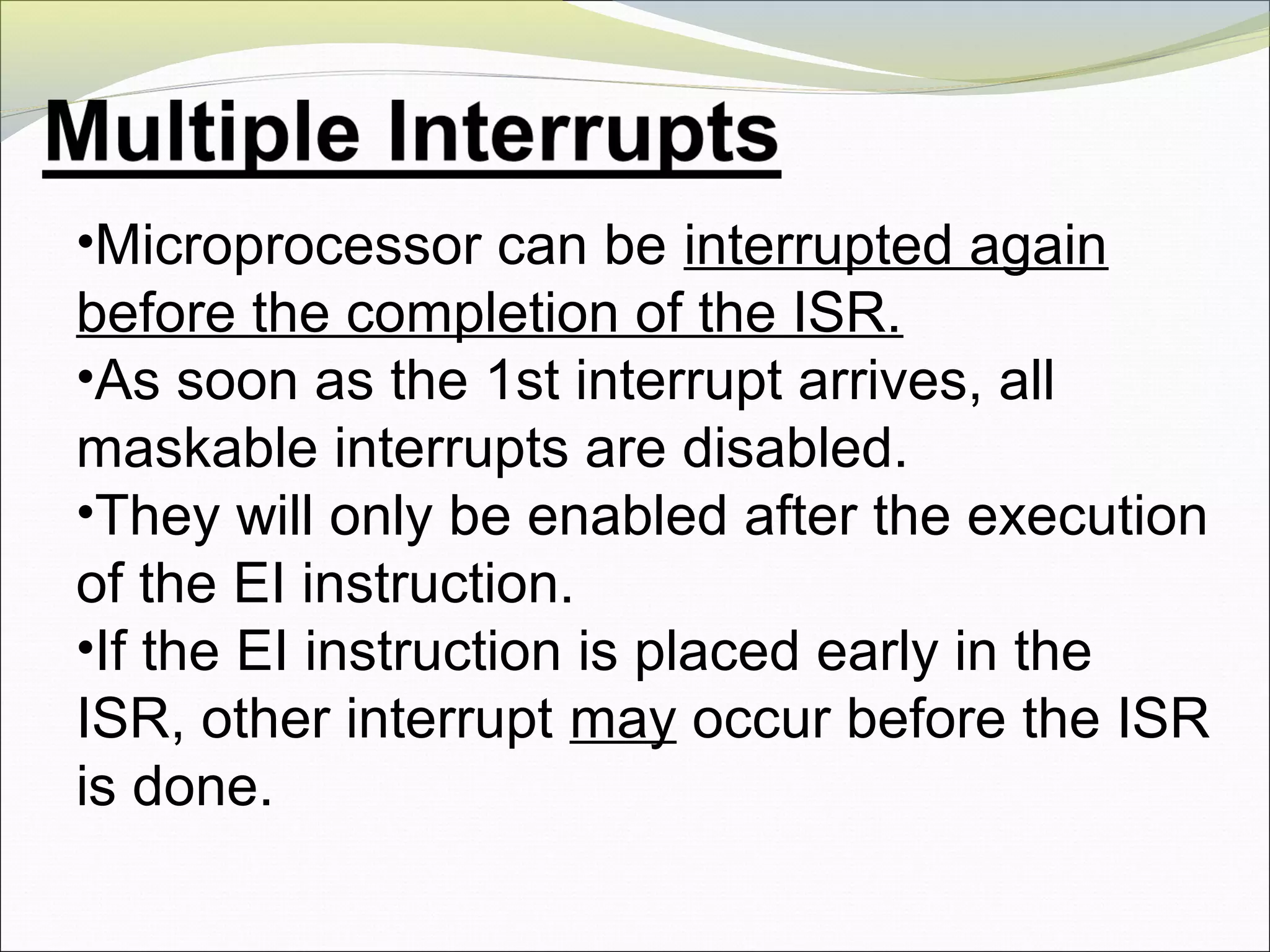•Microprocessor can be interrupted again
before the completion of the ISR.
•As soon as the 1st interrupt arrives, all
maskable interrupts are disabled.
•They will only be enabled after the execution
of the EI instruction.
•If the EI instruction is placed early in the
ISR, other interrupt may occur before the ISR
is done.
 