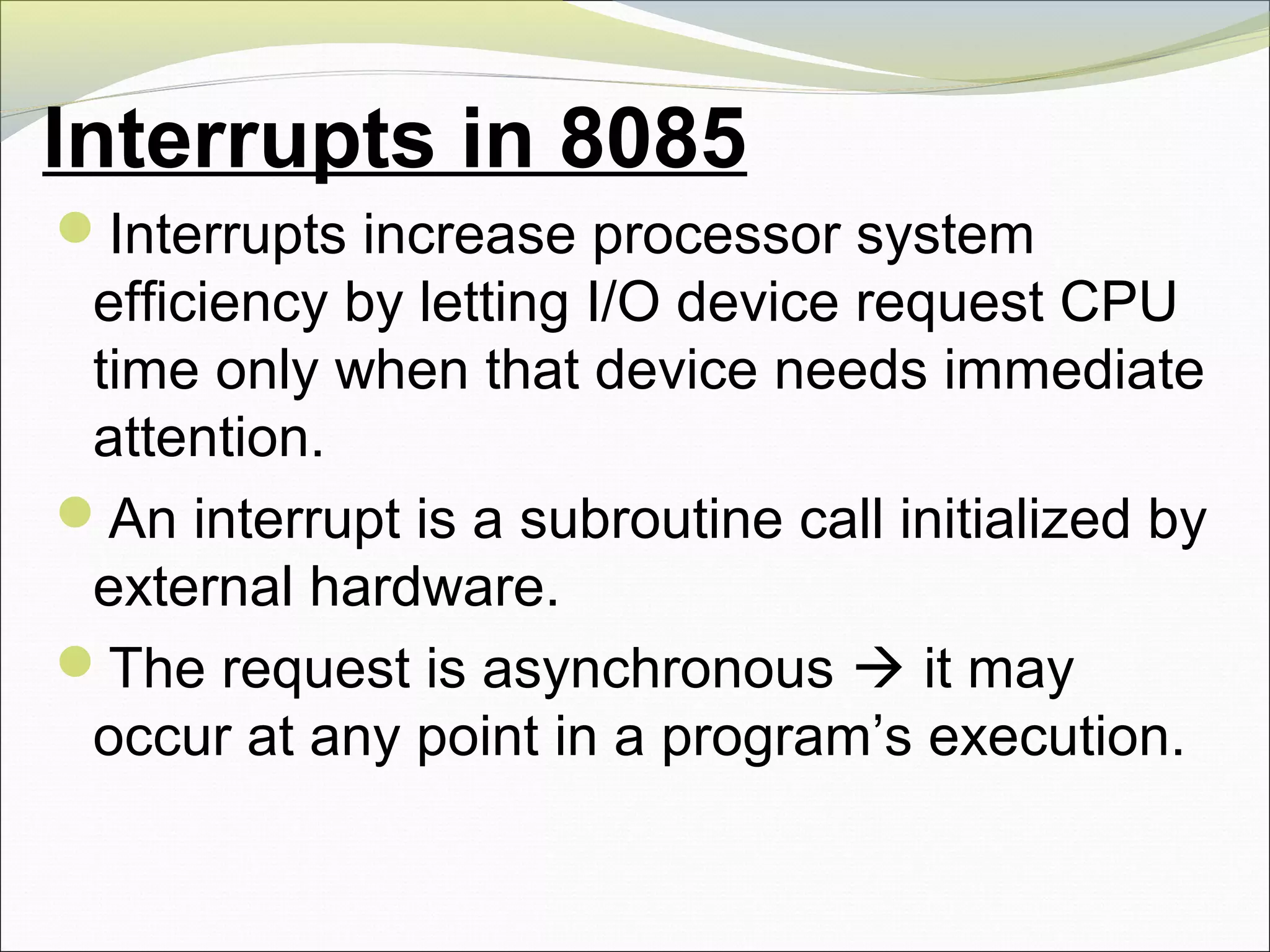 Interrupts in 8085
Interrupts increase processor system
efficiency by letting I/O device request CPU
time only when that device needs immediate
attention.
An interrupt is a subroutine call initialized by
external hardware.
The request is asynchronous  it may
occur at any point in a program’s execution.
 