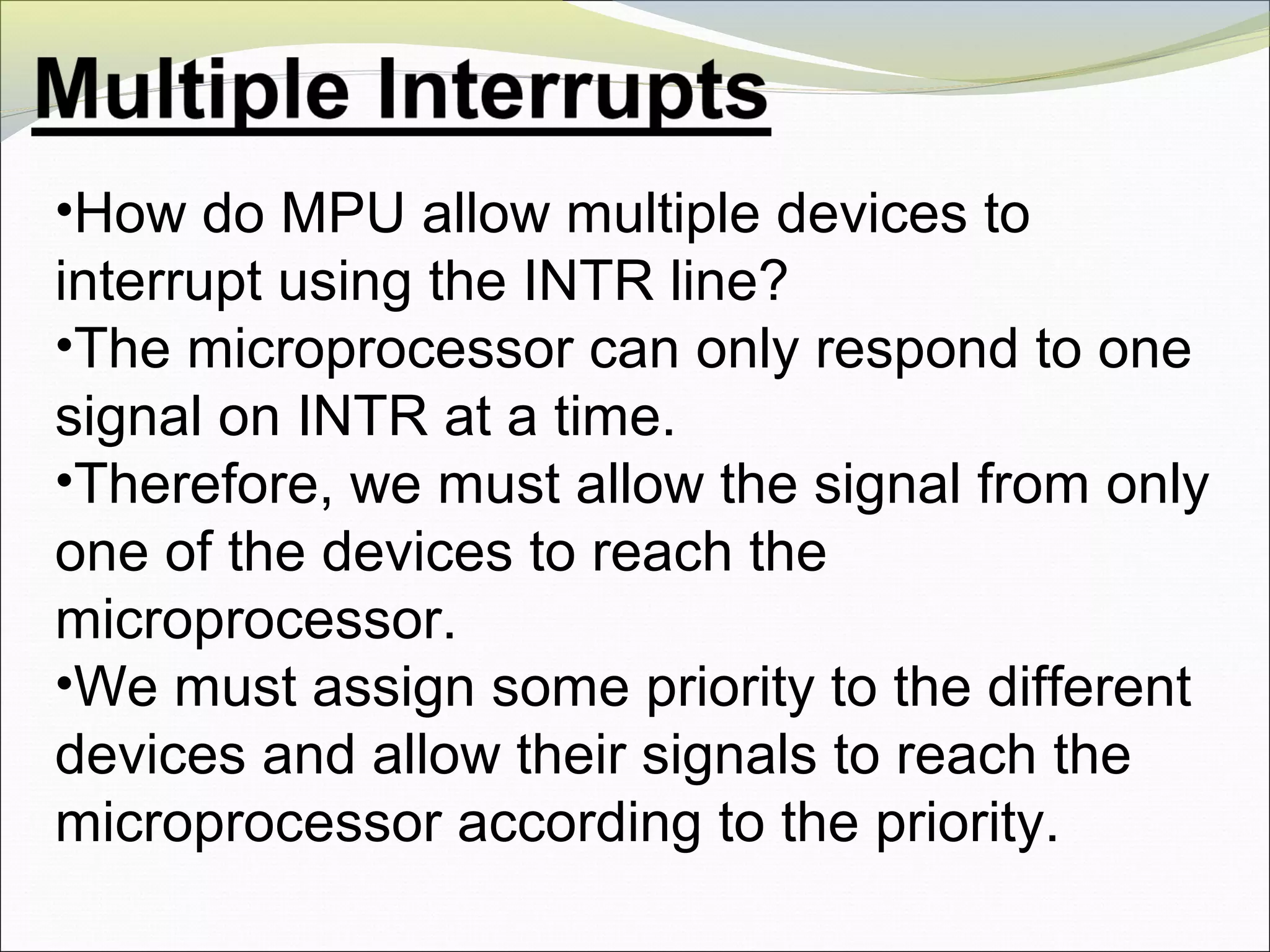 •How do MPU allow multiple devices to
interrupt using the INTR line?
•The microprocessor can only respond to one
signal on INTR at a time.
•Therefore, we must allow the signal from only
one of the devices to reach the
microprocessor.
•We must assign some priority to the different
devices and allow their signals to reach the
microprocessor according to the priority.
 