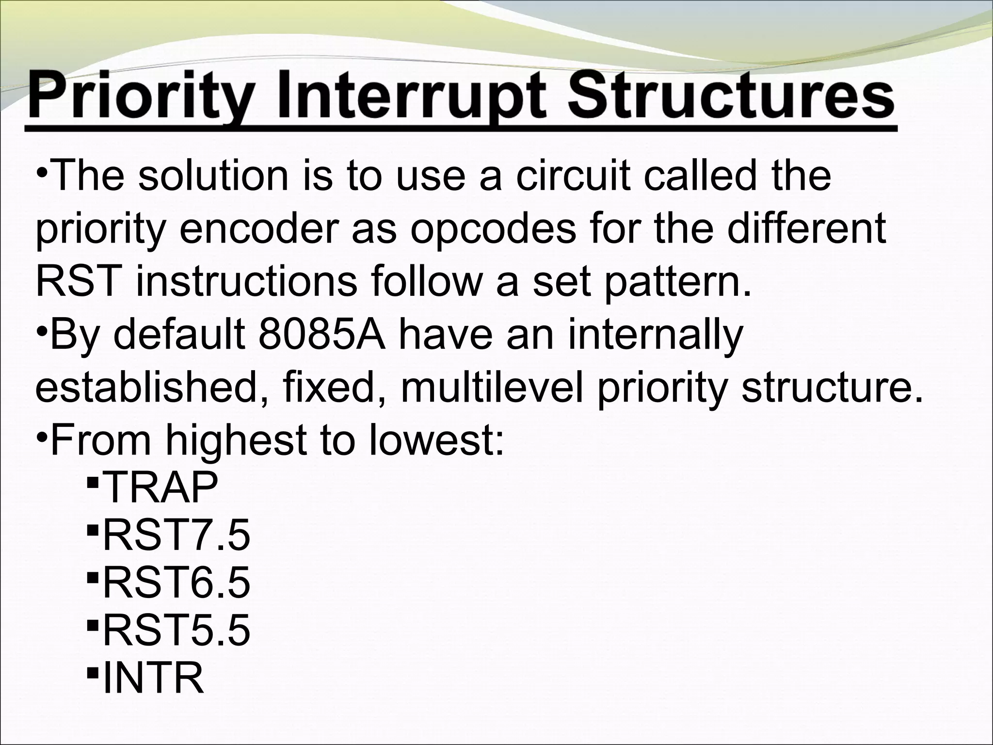 •The solution is to use a circuit called the
priority encoder as opcodes for the different
RST instructions follow a set pattern.
•By default 8085A have an internally
established, fixed, multilevel priority structure.
•From highest to lowest:
TRAP
RST7.5
RST6.5
RST5.5
INTR
 