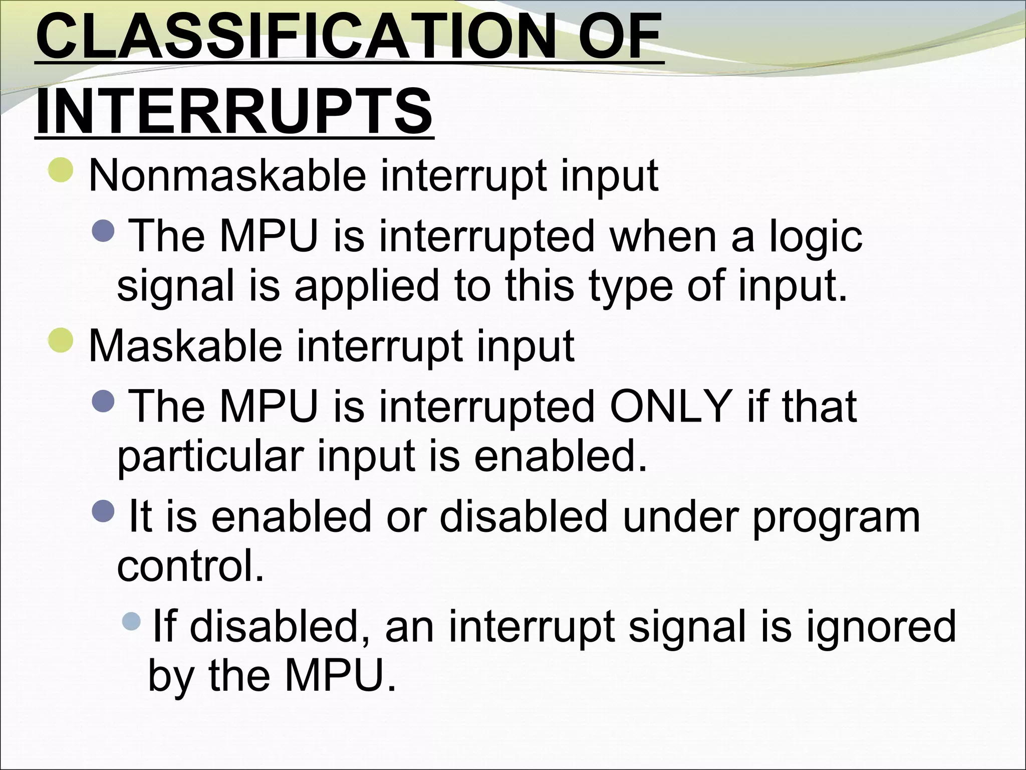 CLASSIFICATION OF
INTERRUPTS
Nonmaskable interrupt input
The MPU is interrupted when a logic
signal is applied to this type of input.
Maskable interrupt input
The MPU is interrupted ONLY if that
particular input is enabled.
It is enabled or disabled under program
control.
If disabled, an interrupt signal is ignored
by the MPU.
 