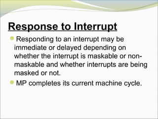 Response to Interrupt
Responding to an interrupt may be
immediate or delayed depending on
whether the interrupt is maskable or non-
maskable and whether interrupts are being
masked or not.
MP completes its current machine cycle.
 