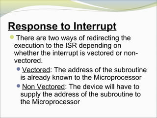 Response to Interrupt
There are two ways of redirecting the
execution to the ISR depending on
whether the interrupt is vectored or non-
vectored.
Vectored: The address of the subroutine
is already known to the Microprocessor
Non Vectored: The device will have to
supply the address of the subroutine to
the Microprocessor
 