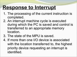 Response to Interrupt
1. The processing of the current instruction is
completed.
2. An interrupt machine cycle is executed
during which the PC is saved and control is
transferred to an appropriate memory
location.
3. The state of the MPU is saved.
4. If more than one I/O device is associated
with the location transferred to, the highest
priority device requesting an interrupt is
identified.
 