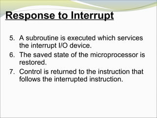 Response to Interrupt
5. A subroutine is executed which services
the interrupt I/O device.
6. The saved state of the microprocessor is
restored.
7. Control is returned to the instruction that
follows the interrupted instruction.
 