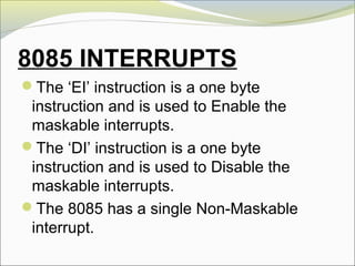 8085 INTERRUPTS
The ‘EI’ instruction is a one byte
instruction and is used to Enable the
maskable interrupts.
The ‘DI’ instruction is a one byte
instruction and is used to Disable the
maskable interrupts.
The 8085 has a single Non-Maskable
interrupt.
 
