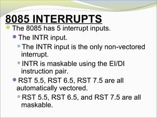 8085 INTERRUPTS
The 8085 has 5 interrupt inputs.
The INTR input.
The INTR input is the only non-vectored
interrupt.
INTR is maskable using the EI/DI
instruction pair.
RST 5.5, RST 6.5, RST 7.5 are all
automatically vectored.
RST 5.5, RST 6.5, and RST 7.5 are all
maskable.
 
