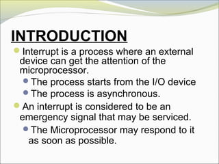 INTRODUCTION
Interrupt is a process where an external
device can get the attention of the
microprocessor.
The process starts from the I/O device
The process is asynchronous.
An interrupt is considered to be an
emergency signal that may be serviced.
The Microprocessor may respond to it
as soon as possible.
 