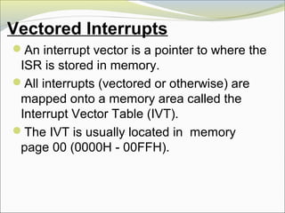 Vectored Interrupts
An interrupt vector is a pointer to where the
ISR is stored in memory.
All interrupts (vectored or otherwise) are
mapped onto a memory area called the
Interrupt Vector Table (IVT).
The IVT is usually located in memory
page 00 (0000H - 00FFH).
 