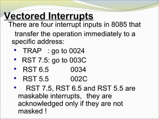 Vectored Interrupts
There are four interrupt inputs in 8085 that
transfer the operation immediately to a
specific address:
 TRAP : go to 0024
 RST 7.5: go to 003C
 RST 6.5 0034
 RST 5.5 002C
 RST 7.5, RST 6.5 and RST 5.5 are
maskable interrupts, they are
acknowledged only if they are not
masked !
 