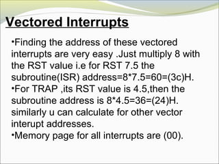 Vectored Interrupts
•Finding the address of these vectored
interrupts are very easy .Just multiply 8 with
the RST value i.e for RST 7.5 the
subroutine(ISR) address=8*7.5=60=(3c)H.
•For TRAP ,its RST value is 4.5,then the
subroutine address is 8*4.5=36=(24)H.
similarly u can calculate for other vector
interupt addresses.
•Memory page for all interrupts are (00).
 