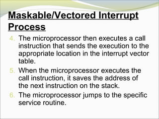 Maskable/Vectored Interrupt
Process
4. The microprocessor then executes a call
instruction that sends the execution to the
appropriate location in the interrupt vector
table.
5. When the microprocessor executes the
call instruction, it saves the address of
the next instruction on the stack.
6. The microprocessor jumps to the specific
service routine.
 
