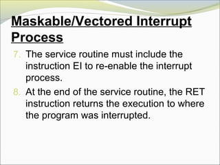 Maskable/Vectored Interrupt
Process
7. The service routine must include the
instruction EI to re-enable the interrupt
process.
8. At the end of the service routine, the RET
instruction returns the execution to where
the program was interrupted.
 