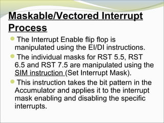 Maskable/Vectored Interrupt
Process
The Interrupt Enable flip flop is
manipulated using the EI/DI instructions.
The individual masks for RST 5.5, RST
6.5 and RST 7.5 are manipulated using the
SIM instruction (Set Interrupt Mask).
This instruction takes the bit pattern in the
Accumulator and applies it to the interrupt
mask enabling and disabling the specific
interrupts.
 
