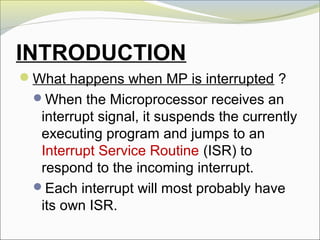 INTRODUCTION
What happens when MP is interrupted ?
When the Microprocessor receives an
interrupt signal, it suspends the currently
executing program and jumps to an
Interrupt Service Routine (ISR) to
respond to the incoming interrupt.
Each interrupt will most probably have
its own ISR.
 
