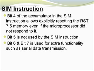 SIM Instruction
Bit 4 of the accumulator in the SIM
instruction allows explicitly resetting the RST
7.5 memory even if the microprocessor did
not respond to it.
Bit 5 is not used by the SIM instruction
Bit 6 & Bit 7 is used for extra functionality
such as serial data transmission.
 