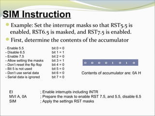 SIM Instruction
Example: Set the interrupt masks so that RST5.5 is
enabled, RST6.5 is masked, and RST7.5 is enabled.
First, determine the contents of the accumulator
- Enable 5.5 bit 0 = 0
- Disable 6.5 bit 1 = 1
- Enable 7.5 bit 2 = 0
- Allow setting the masks bit 3 = 1
- Don’t reset the flip flop bit 4 = 0
- Bit 5 is not used bit 5 = 0
- Don’t use serial data bit 6 = 0
- Serial data is ignored bit 7 = 0
0 0 0 0 1 0 1 0
Contents of accumulator are: 0A H
EI ; Enable interrupts including INTR
MVI A, 0A ; Prepare the mask to enable RST 7.5, and 5.5, disable 6.5
SIM ; Apply the settings RST masks
 