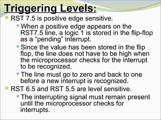 Triggering Levels:
RST 7.5 is positive edge sensitive.
When a positive edge appears on the
RST7.5 line, a logic 1 is stored in the flip-flop
as a “pending” interrupt.
Since the value has been stored in the flip
flop, the line does not have to be high when
the microprocessor checks for the interrupt
to be recognized.
The line must go to zero and back to one
before a new interrupt is recognized.
RST 6.5 and RST 5.5 are level sensitive.
The interrupting signal must remain present
until the microprocessor checks for
interrupts.
 