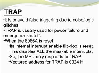 •It is to avoid false triggering due to noise/logic
glitches.
•TRAP is usually used for power failure and
emergency shutoff.
•When the 8085A is reset:
•Its internal interrupt enable flip-flop is reset.
•This disables ALL the maskable interrupts.
•So, the MPU only responds to TRAP.
•Vectored address for TRAP is 0024 H.
 