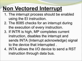 1. The interrupt process should be enabled
using the EI instruction.
2. The 8085 checks for an interrupt during
the execution of every instruction.
3. If INTR is high, MP completes current
instruction, disables the interrupt and
sends INTA (Interrupt acknowledge) signal
to the device that interrupted .
4. INTA allows the I/O device to send a RST
instruction through data bus.
 