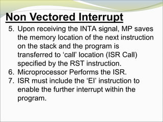 5. Upon receiving the INTA signal, MP saves
the memory location of the next instruction
on the stack and the program is
transferred to ‘call’ location (ISR Call)
specified by the RST instruction.
6. Microprocessor Performs the ISR.
7. ISR must include the ‘EI’ instruction to
enable the further interrupt within the
program.
 
