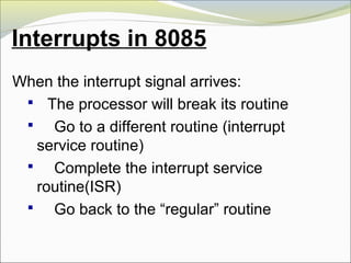 Interrupts in 8085
When the interrupt signal arrives:
 The processor will break its routine
 Go to a different routine (interrupt
service routine)
 Complete the interrupt service
routine(ISR)
 Go back to the “regular” routine
 