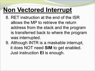 8. RET instruction at the end of the ISR
allows the MP to retrieve the return
address from the stack and the program
is transferred back to where the program
was interrupted.
9. Although INTR is a maskable interrupt,
it does NOT need SIM to get enabled.
Just instruction EI is enough.
 