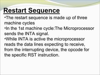 •The restart sequence is made up of three
machine cycles
•In the 1st machine cycle:The Microprocessor
sends the INTA signal.
•While INTA is active the microprocessor
reads the data lines expecting to receive,
from the interrupting device, the opcode for
the specific RST instruction.
 