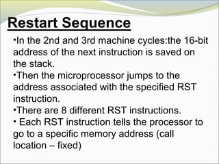 •In the 2nd and 3rd machine cycles:the 16-bit
address of the next instruction is saved on
the stack.
•Then the microprocessor jumps to the
address associated with the specified RST
instruction.
•There are 8 different RST instructions.
• Each RST instruction tells the processor to
go to a specific memory address (call
location – fixed)
 