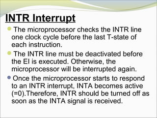 INTR Interrupt
The microprocessor checks the INTR line
one clock cycle before the last T-state of
each instruction.
The INTR line must be deactivated before
the EI is executed. Otherwise, the
microprocessor will be interrupted again.
Once the microprocessor starts to respond
to an INTR interrupt, INTA becomes active
(=0).Therefore, INTR should be turned off as
soon as the INTA signal is received.
 
