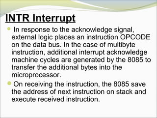 INTR Interrupt
 In response to the acknowledge signal,
external logic places an instruction OPCODE
on the data bus. In the case of multibyte
instruction, additional interrupt acknowledge
machine cycles are generated by the 8085 to
transfer the additional bytes into the
microprocessor.
On receiving the instruction, the 8085 save
the address of next instruction on stack and
execute received instruction.
 