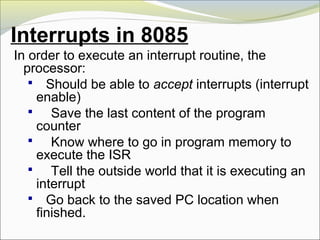 Interrupts in 8085
In order to execute an interrupt routine, the
processor:
 Should be able to accept interrupts (interrupt
enable)
 Save the last content of the program
counter
 Know where to go in program memory to
execute the ISR
 Tell the outside world that it is executing an
interrupt
 Go back to the saved PC location when
finished.
 