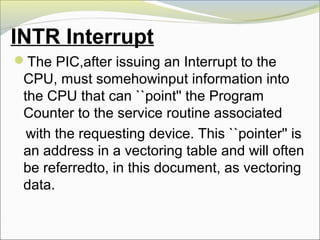 INTR Interrupt
The PIC,after issuing an Interrupt to the
CPU, must somehowinput information into
the CPU that can ``point'' the Program
Counter to the service routine associated
with the requesting device. This ``pointer'' is
an address in a vectoring table and will often
be referredto, in this document, as vectoring
data.
 