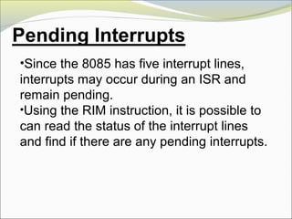 •Since the 8085 has five interrupt lines,
interrupts may occur during an ISR and
remain pending.
•Using the RIM instruction, it is possible to
can read the status of the interrupt lines
and find if there are any pending interrupts.
 