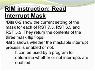 •Bits 0-2 show the current setting of the
mask for each of RST 7.5, RST 6.5 and
RST 5.5 .They return the contents of the
three mask flip flops.
•Bit 3 shows whether the maskable interrupt
process is enabled or not.
It can be used by a program to
determine whether or not interrupts are
enabled.
 