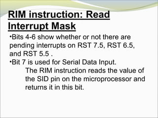•Bits 4-6 show whether or not there are
pending interrupts on RST 7.5, RST 6.5,
and RST 5.5 .
•Bit 7 is used for Serial Data Input.
The RIM instruction reads the value of
the SID pin on the microprocessor and
returns it in this bit.
 