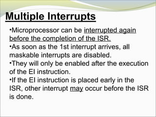 •Microprocessor can be interrupted again
before the completion of the ISR.
•As soon as the 1st interrupt arrives, all
maskable interrupts are disabled.
•They will only be enabled after the execution
of the EI instruction.
•If the EI instruction is placed early in the
ISR, other interrupt may occur before the ISR
is done.
 