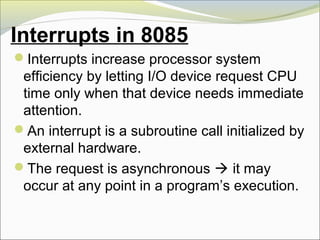 Interrupts in 8085
Interrupts increase processor system
efficiency by letting I/O device request CPU
time only when that device needs immediate
attention.
An interrupt is a subroutine call initialized by
external hardware.
The request is asynchronous  it may
occur at any point in a program’s execution.
 
