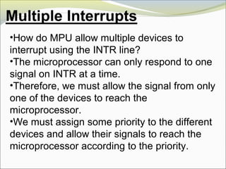 •How do MPU allow multiple devices to
interrupt using the INTR line?
•The microprocessor can only respond to one
signal on INTR at a time.
•Therefore, we must allow the signal from only
one of the devices to reach the
microprocessor.
•We must assign some priority to the different
devices and allow their signals to reach the
microprocessor according to the priority.
 