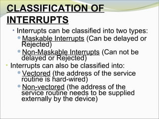 CLASSIFICATION OF
INTERRUPTS
• Interrupts can be classified into two types:
Maskable Interrupts (Can be delayed or
Rejected)
Non-Maskable Interrupts (Can not be
delayed or Rejected)
• Interrupts can also be classified into:
Vectored (the address of the service
routine is hard-wired)
Non-vectored (the address of the
service routine needs to be supplied
externally by the device)
 