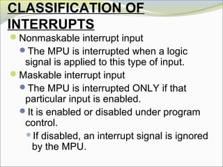 CLASSIFICATION OF
INTERRUPTS
Nonmaskable interrupt input
The MPU is interrupted when a logic
signal is applied to this type of input.
Maskable interrupt input
The MPU is interrupted ONLY if that
particular input is enabled.
It is enabled or disabled under program
control.
If disabled, an interrupt signal is ignored
by the MPU.
 