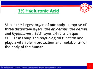 1% Hyaluronic Acid
Skin is the largest organ of our body, comprise of
three distinctive layers, the epidermis, the dermis
and hypodermis. Each layer exhibits unique
cellular makeup and physiological function and
plays a vital role in protection and metabolism of
the body of the human.

© Confidential I Kumar Organic Products Ltd. I www.kumarorganic.net I

1

 
